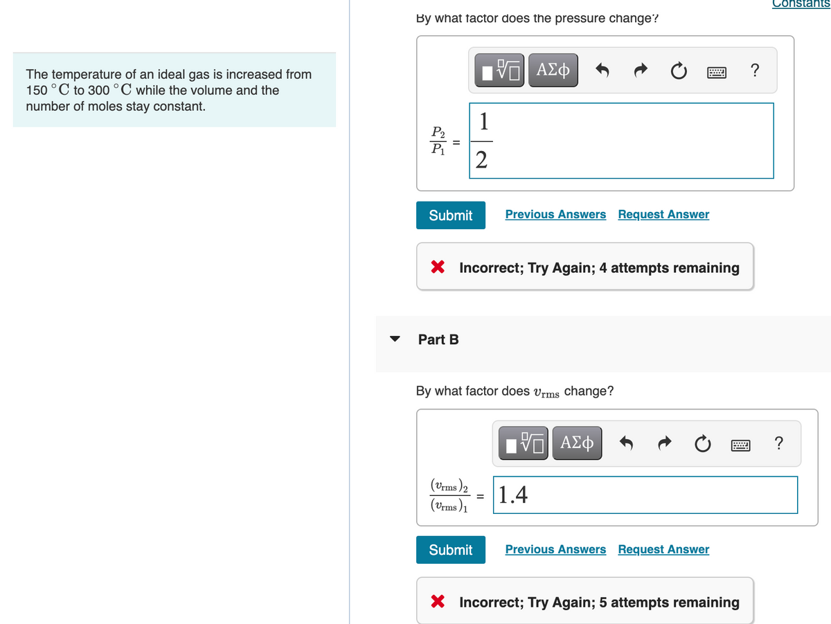 Constants
By what factor does the pressure change?
?
The temperature of an ideal gas is increased from
150 °C to 300 °C while the volume and the
number of moles stay constant.
1
Submit
Previous Answers Request Answer
X Incorrect; Try Again; 4 attempts remaining
Part B
By what factor does vrms change?
nνα ΑΣφ
(Vrms )2
1.4
%3D
(Vrms )1
Submit
Previous Answers Request Answer
X Incorrect; Try Again; 5 attempts remaining
