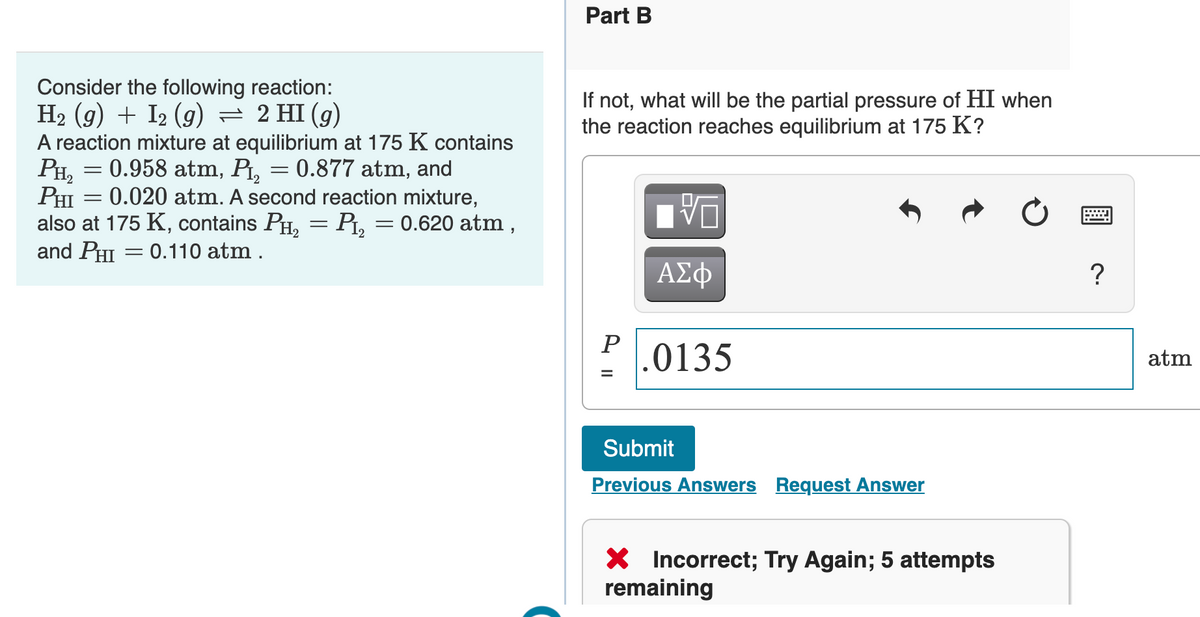 Part B
Consider the following reaction:
H2 (g) + I2 (9)
A reaction mixture at equilibrium at 175 K contains
= 0.958 atm, Pt, = 0.877 atm, and
If not, what will be the partial pressure of HI when
the reaction reaches equilibrium at 175 K?
= 2 HI (g)
PH,
PHI = 0.020 atm. A second reaction mixture,
also at 175 K, contains PH, = Pt, = 0.620 atm,
and PHI = 0.110 atm .
ΑΣφ
?
P
.0135
atm
%3D
Submit
Previous Answers Request Answer
X Incorrect; Try Again; 5 attempts
remaining
