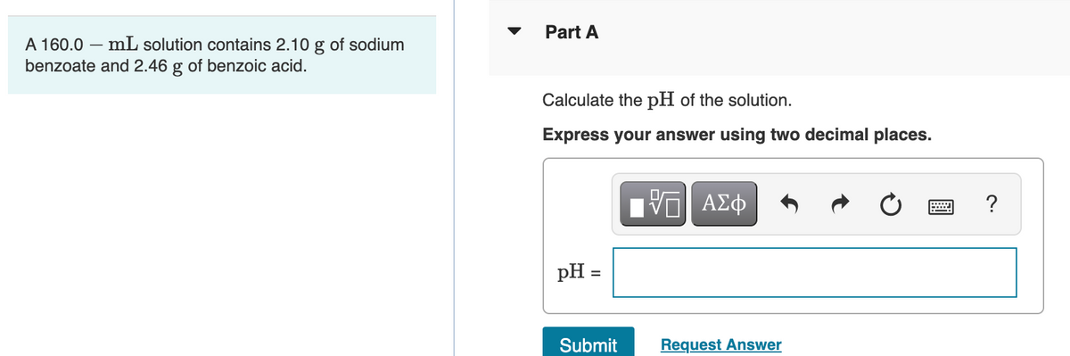Part A
A 160.0 – mL solution contains 2.10 g of sodium
benzoate and 2.46 g of benzoic acid.
Calculate the pH of the solution.
Express your answer using two decimal places.
?
pH =
Submit
Request Answer

