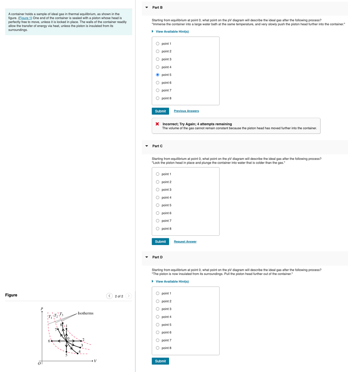 Part B
A container holds a sample of ideal gas in thermal equilibrium, as shown in the
figure. (Figure 1) One end of the container is sealed with a piston whose head is
perfectly free to move, unless it is locked in place. The walls of the container readily
allow the transfer of energy via heat, unless the piston is insulated from its
surroundings.
Starting from equilibrium at point 0, what point on the pV diagram will describe the ideal gas after the following process?
"Immerse the container into a large water bath at the same temperature, and very slowly push the piston head further into the container."
• View Available Hint(s)
O point 1
O point 2
O point 3
O point 4
O point 5
O point 6
O point 7
O point 8
Submit
Previous Answers
X Incorrect; Try Again; 4 attempts remaining
The volume of the gas cannot remain constant because the piston head has moved further into the container.
Part C
Starting from equilibrium at point 0, what point on the pV diagram will describe the ideal gas after the following process?
"Lock the piston head in place and plunge the container into water that is colder than the gas."
O point 1
O point 2
O point 3
O point 4
O point 5
O point 6
O point 7
O point 8
Submit
Request Answer
Part D
Starting from equilibrium at point 0, what point on the pV diagram will describe the ideal gas after the following process?
"The piston is now insulated from its surroundings. Pull the piston head further out of the container."
• View Available Hint(s)
O point 1
Figure
< 2 of 2 >
O point 2
O point 3
-Isotherms
O point 4
O point 5
O point 6
O point 7
O point 8
Submit
