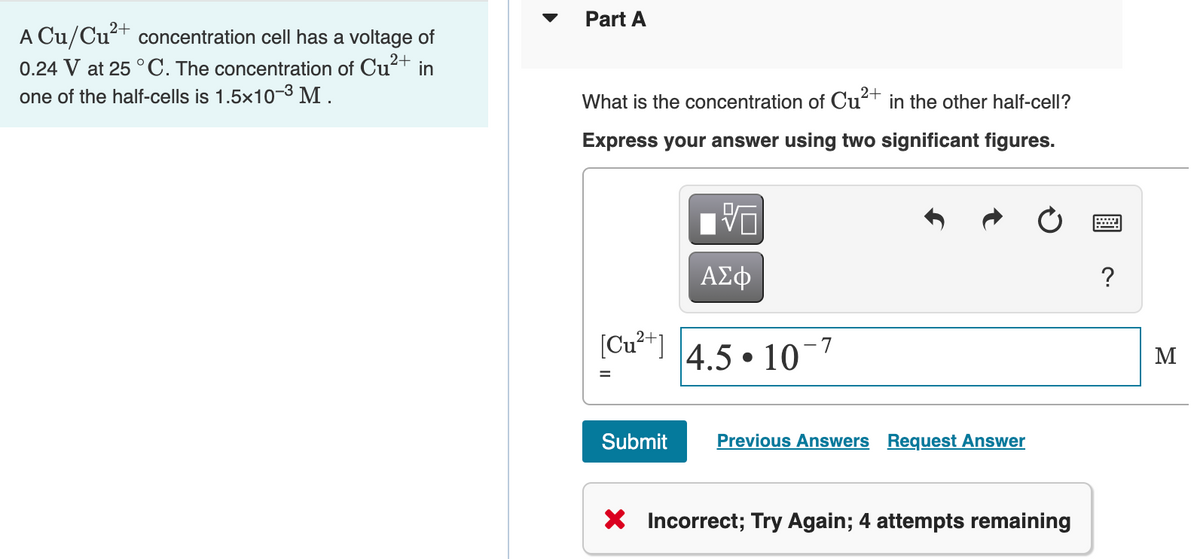 Part A
A Cu/Cu²+ concentration cell has a voltage of
0.24 V at 25 °C. The concentration of Cu?+ in
one of the half-cells is 1.5x10-3 M .
2+
What is the concentration of Cut in the other half-celI?
Express your answer using two significant figures.
ΑΣφ
?
[Cu²+]
4.5 • 10¬7
M
Submit
Previous Answers Request Answer
X Incorrect; Try Again; 4 attempts remaining
