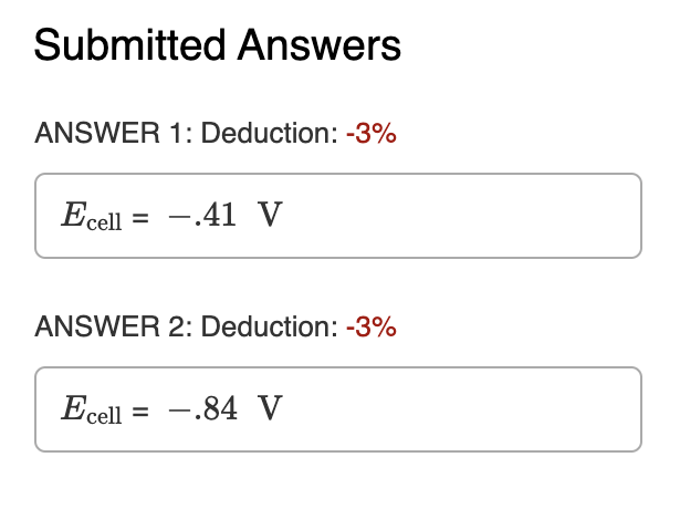 Submitted Answers
ANSWER 1: Deduction: -3%
Ecell
-.41 V
ANSWER 2: Deduction: -3%
Ecell = -.84 V
%3D
