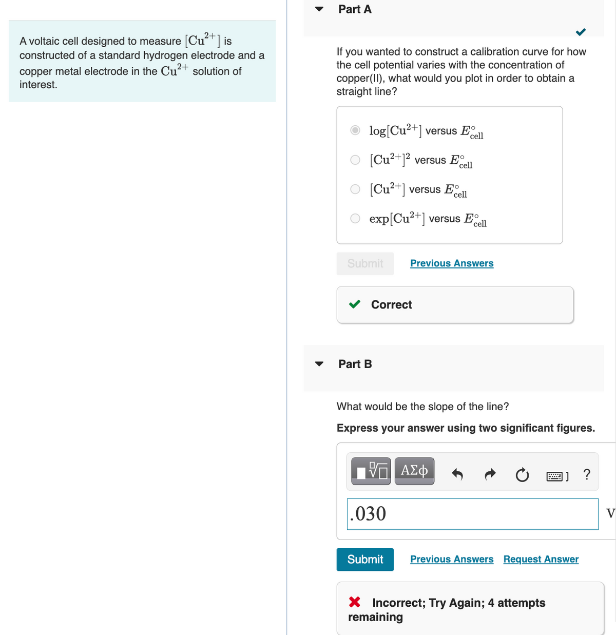 Part A
A voltaic cell designed to measure [Cu] is
constructed of a standard hydrogen electrode and a
you wanted to construct a calibration curve for how
the cell potential varies with the concentration of
copper(II), what would you plot in order to obtain a
straight line?
If
copper metal electrode in the Cu?+ solution of
interest.
log[Cu²+]
versus Eº
cell
[Cu²+]? versus E.
cell
Cu2+] versus E
cell
exp[Cu2+] versus Eel
Submit
Previous Answers
Correct
Part B
What would be the slope of the line?
Express your answer using two significant figures.
.030
Submit
Previous Answers Request Answer
X Incorrect; Try Again; 4 attempts
remaining
