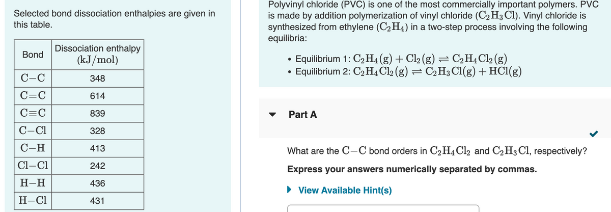 Polyvinyl chloride (PVC) is one of the most commercially important polymers. PVC
is made by addition polymerization of vinyl chloride (C2H3 Cl). Vinyl chloride is
synthesized from ethylene (C2 H4) in a two-step process involving the following
equilibria:
Selected bond dissociation enthalpies are given in
this table.
Dissociation enthalpy
Bond
Equilibrium 1: C2H4(g) + Cl2 (g) = C2H¾C12 (g)
Equilibrium 2: C2H4 Cl2 (g) = C2H3 Cl(g) + HC1(g)
(kJ/mol)
C-C
348
C=C
614
C=C
839
Part A
C-C1
328
C-H
413
What are the C-C bond orders in C2H4C12 and C2H3 Cl, respectively?
Cl-Cl
242
Express your answers numerically separated by commas.
Н-Н
436
• View Available Hint(s)
Н-СІ
431
