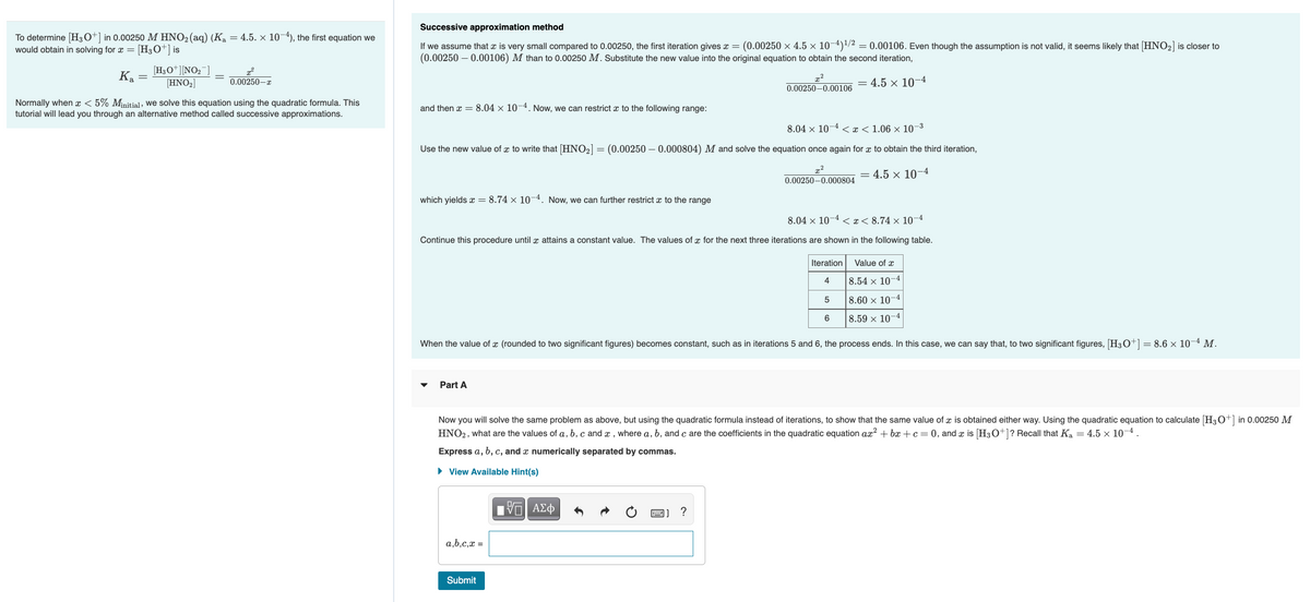 Successive approximation method
To determine [H3O+] in 0.00250 M HNO2(aq) (Ka = 4.5. × 10-4), the first equation we
[H;O*] is
If we assume that x is very small compared to 0.00250, the first iteration gives x = (0.00250 × 4.5 × 10-4)/2 = 0.00106. Even though the assumption is not valid, it seems likely that (HNO2] is closer to
(0.00250 – 0.00106) M than to 0.00250 M. Substitute the new value into the original equation to obtain the second iteration,
would obtain in solving for x =
[H3O*][NO2¯]
[HNO2]
Ка
0.00250-r
= 4.5 × 10-4
0.00250-0.00106
Normally when x < 5% Minitial, we solve this equation using the quadratic formula. This
tutorial will lead you through an alternative method called successive approximations.
and then x = 8.04 × 10–4. Now, we can restrict x to the following range:
8.04 x 10¬4 < x< 1.06 × 10–3
Use the new value of x to write that [HNO2] = (0.00250 – 0.000804) M and solve the equation once again for x to obtain the third iteration,
4.5 × 10–4
0.00250-0.000804
which yields x = 8.74 × 104. Now, we can further restrict x to the range
8.04 x 10¬4 < x< 8.74 × 10-4
Continue this procedure until x attains a constant value. The values of x for the next three iterations are shown in the following table.
Iteration
Value of x
4
8.54 × 10–4
8.60 × 10-4
8.59 × 10–4
When the value of x (rounded to two significant figures) becomes constant, such as in iterations 5 and 6, the process ends. In this case, we can say that, to two significant figures, [H3O+] = 8.6 × 10-4 M.
Part A
Now you will solve the same problem as above, but using the quadratic formula instead of iterations, to show that the same value of x is obtained either way. Using the quadratic equation to calculate (H30+] in 0.00250 M
HNO2, what are the values of a, b, c and x , where a, b, and c are the coefficients in the quadratic equation ax² + bx + c = 0, and x is [H30+]? Recall that Ka = 4.5 x 10-4 .
Express a, b, c, and x numerically separated by commas.
• View Available Hint(s)
Πνα ΑΣφ
?
a,b,c,x =
Submit
