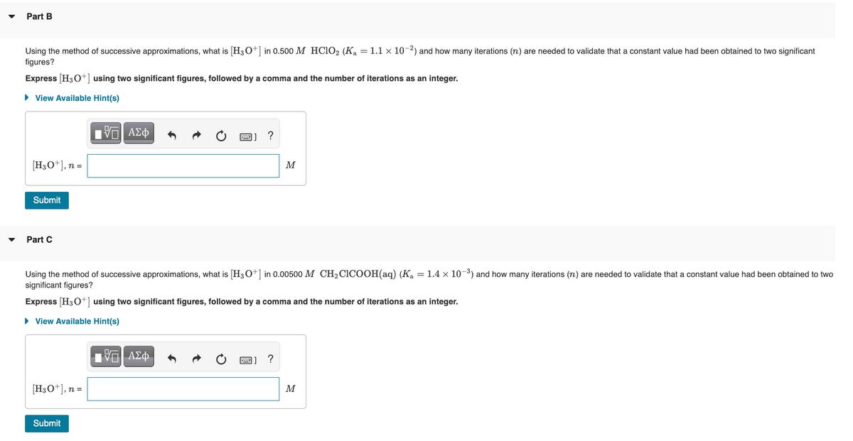 Part B
Using the method of successive approximations, what is H30+] in 0.500 M HCIO2 (Ka = 1.1 × 10¬2) and how many iterations (n) are needed to validate that a constant value had been obtained to two significant
figures?
Express H3O+] using two significant figures, followed by a comma and the number of iterations as an integer.
• View Available Hint(s)
[H3O+], n =
M
Submit
Part C
Using the method of successive approximations, what is [H30+] in 0.00500 M CH2CICOOH(aq) (K = 1.4 x 10-3) and how many iterations (n) are needed to validate that a constant value had been obtained to two
significant figures?
Express (H3O+] using two significant figures, followed by a comma and the number of iterations as an integer.
• View Available Hint(s)
Π ΑΣΦ-
[H3O+], n =
M
Submit
