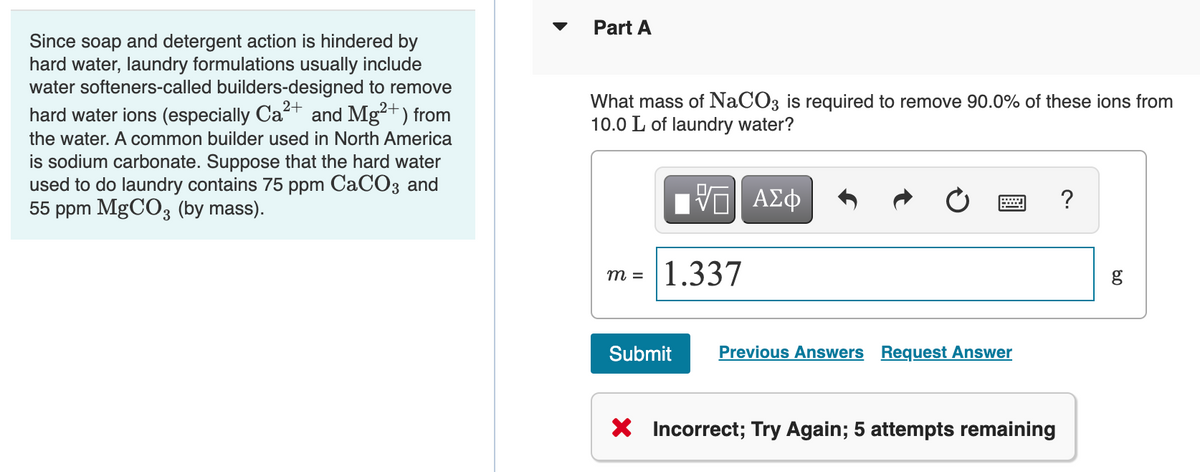 Part A
Since soap and detergent action is hindered by
hard water, laundry formulations usually include
water softeners-called builders-designed to remove
hard water ions (especially Ca+ and Mg2+) from
What mass of NaCO3 is required to remove 90.0% of these ions from
10.0 L of laundry water?
the water. A common builder used in North America
is sodium carbonate. Suppose that the hard water
used to do laundry contains 75 ppm CaCO3 and
55 ppm MgCO3 (by mass).
?
m =
1.337
Submit
Previous Answers
Request Answer
X Incorrect; Try Again; 5 attempts remaining
