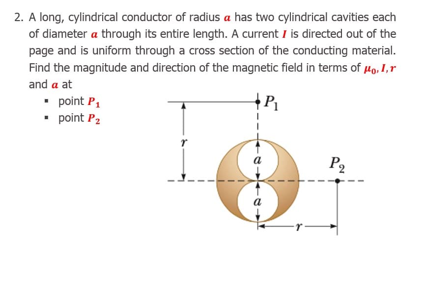 A long, cylindrical conductor of radius a has two cylindrical cavities each
of diameter a through its entire length. A current I is directed out of the
page and is uniform through a cross section of the conducting material.
Find the magnitude and direction of the magnetic field in terms of µo, I,r
and a at

