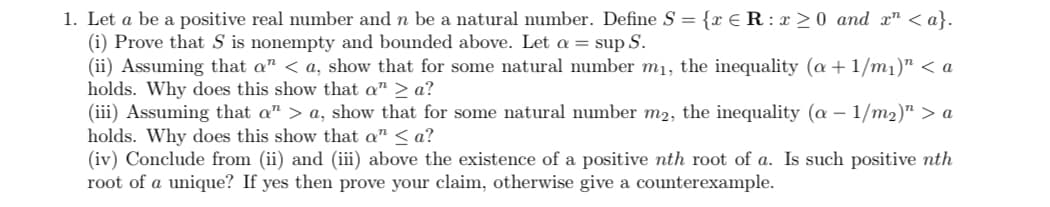 1. Let a be a positive real number and n be a natural number. Define S = {x € R : x >0 and x" < a}.
(i) Prove that S is nonempty and bounded above. Let a = sup S.
(ii) Assuming that a" < a, show that for some natural number m1, the inequality (a + 1/m1)" < a
holds. Why does this show that a" > a?
(iii) Assuming that a" > a, show that for some natural number m2, the inequality (a – 1/m2)" > a
holds. Why does this show that a" < a?
(iv) Conclude from (ii) and (iii) above the existence of a positive nth root of a. Is such positive nth
root of a unique? If yes then prove your claim, otherwise give a counterexample.
