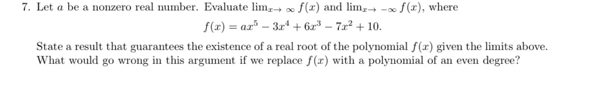 7. Let a be a nonzero real number. Evaluate lim,→ ∞ f(x) and lim-→
f (x), where
f(x) = ax³ – 3xª + 6x³
- 7x? + 10.
State a result that guarantees the existence of a real root of the polynomial f(x) given the limits above.
What would go wrong in this argument if we replace f(x) with a polynomial of an even degree?
