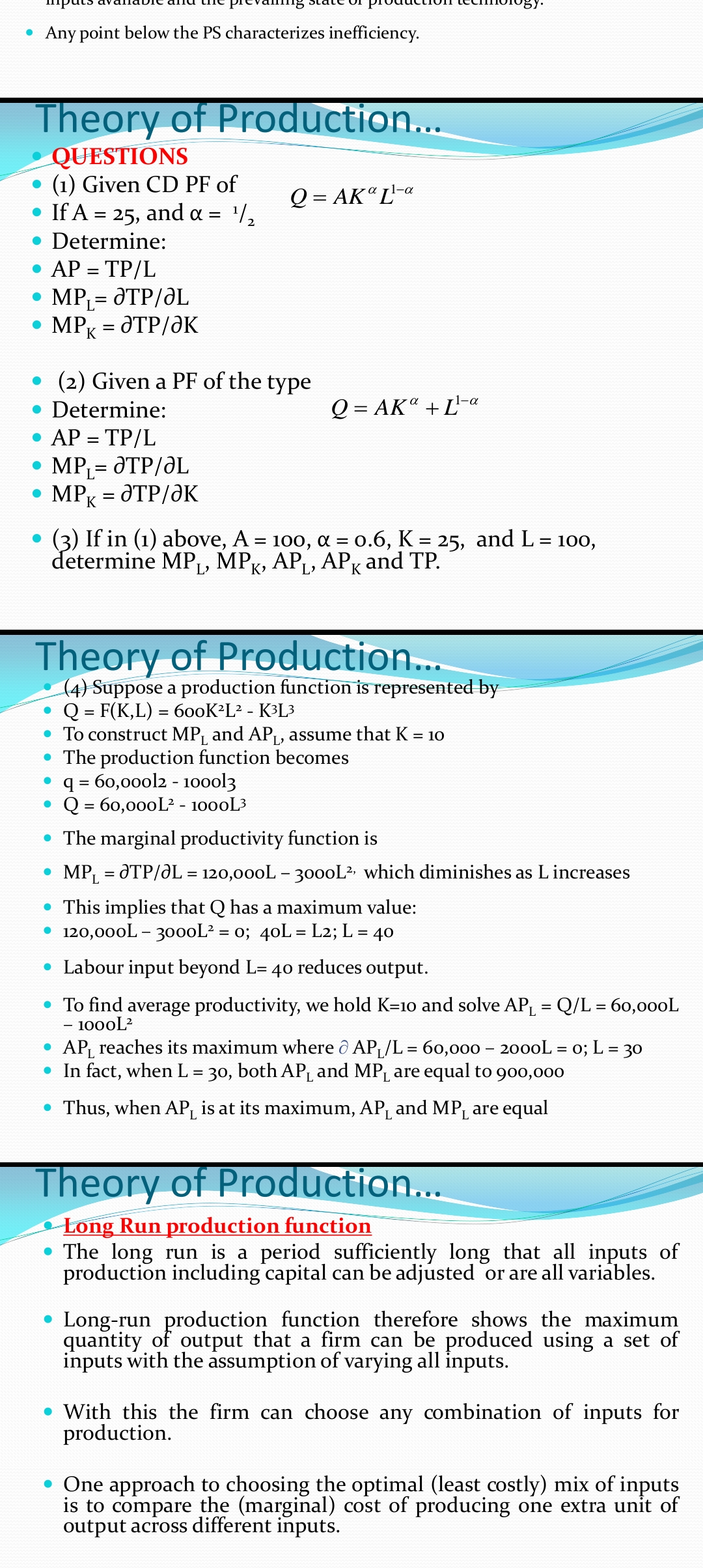 • Any point below the PS characterizes inefficiency.
Theory of Production...
QUESTIONS
(1) Given CD PF of
• If A = 25, and a = /,
Q = AK" L'-a
Determine:
AP = TP/L
MP,= dTP/ƏL
MPK = dTP/ƏK
(2) Given a PF of the type
1-a
Determine:
Q = AK" + L"
• AP = TP/L
• MP,= dTP/ƏL
MPK = dTP/ƏK
%3D
(3) If in (1) above, A = 100, a = 0.6, K = 25, and L= 100,
determine MPL, MPK, AP, APK and TP.
%3D
Theory of Production..
(4) Suppose a production function is represented by
Q = F(K,L) = 600K²L² - K3L3
• To construct MP, and AP, assume that K = 10
• The production function becomes
q = 60,000l2 - 10ool3
Q = 60,000L? - 1000L3
The marginal productivity function is
MPL = dTP/dL = 120,000L - 30ooL? which diminishes as L increases
• This implies that Q has a maximum value:
• 120,000L - 30ooL? = 0; 40L = L2; L = 40
• Labour input beyond L= 4o reduces output.
• To find average productivity, we hold K=10 and solve AP, = Q/L = 60,000L
1000L?
• AP, reaches its maximum where ô APL/L = 60,000 - 2000L = 0; L = 30
• In fact, when L = 30, both APL and MPL are equal to 900,000
%3D
• Thus, when AP_ is at its maximum, AP, and MP are equal
Theory of Production...
Long Run production function
• The long run is a period sufficiently long that all inputs of
production including capital can be adjusted or are all variables.
Long-run production function therefore shows the maximum
quantity of output that a firm can be produced using a set of
inputs with the assumption of varying all inputs.
• With this the firm can choose any combination of inputs for
production.
• One approach to choosing the optimal (least costly) mix of inputs
is to compare the (marginal) cost of producing one extra unit of
output across different inputs.
