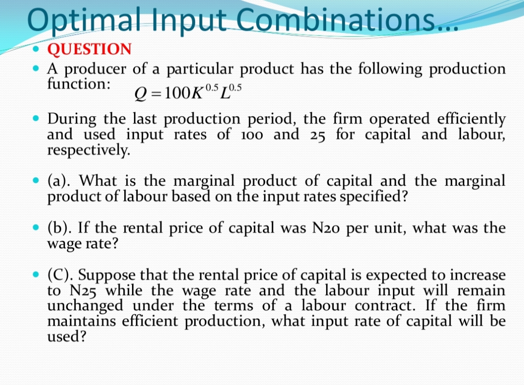 Optimal Input Combinations..
QUESTION
• A producer of a particular product has the following production
function:
Q = 100K05 L05
During the last production period, the firm operated efficiently
and used input rates of 100 and 25 for capital and labour,
respectively.
(a). What is the marginal product of capital and the marginal
product of labour based on the input rates specified?
(b). If the rental price of capital was N20 per unit, what was the
wage rate?
(C). Suppose that the rental price of capital is expected to increase
to N25 while the wage rate and the labour input will remain
unchanged under the terms of a labour contract. If the firm
maintains efficient production, what input rate of capital will be
used?
