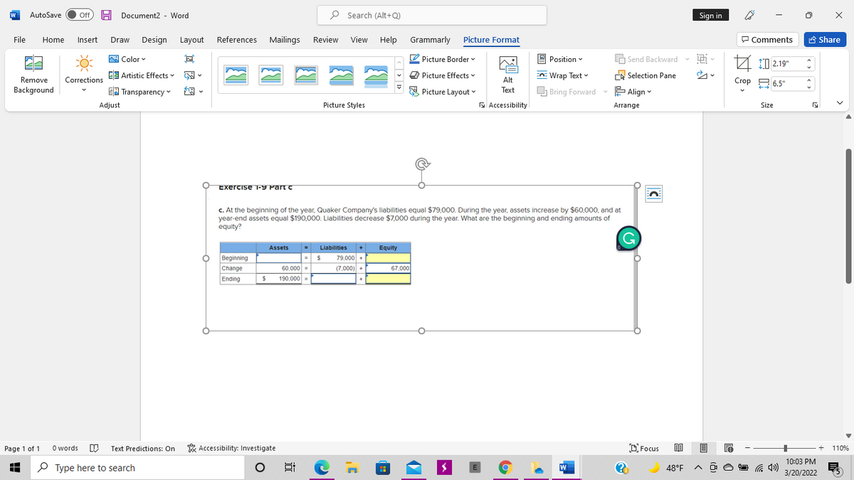 AutoSave
Off
H
Document2 - Word
P Search (Alt+Q)
Sign in
File
Home
Insert
Draw
Design
Layout
References
Mailings
Review
View
Help
Grammarly
Picture Format
P Comments
A Share
W Color v
O Picture Border
9 Position v
A Send Backward v i-
10 2.19"
E Artistic Effects
Picture Effects -
En: Wrap Text v
A Selection Pane
Corrections
Crop A 6.5"
Remove
Alt
Background
EA Transparency ♥
E Picture Layout v
Text
O Bring Forward - E Align
Adjust
Picture Styles
N Accessibility
Arrange
Size
Exercise T-9 Part c
c. At the beginning of the year, Quaker Company's liabilities equal $79,000. During the year, assets increase by $60,000, and at
year-end assets equal $190,000. Liabilities decrease $7,000 during the year. What are the beginning and ending amounts of
equity?
Assets
Liabilities
+
Equity
Beginning
Change
Ending
79,000 +
60,000 =
(7,000)
67,000
+
190,000 =
Page 1 of 1
O words
Text Predictions: On
* Accessibility: Investigate
O Focus
110%
10:03 PM
O Type here to search
48°F
3/20/2022
近

