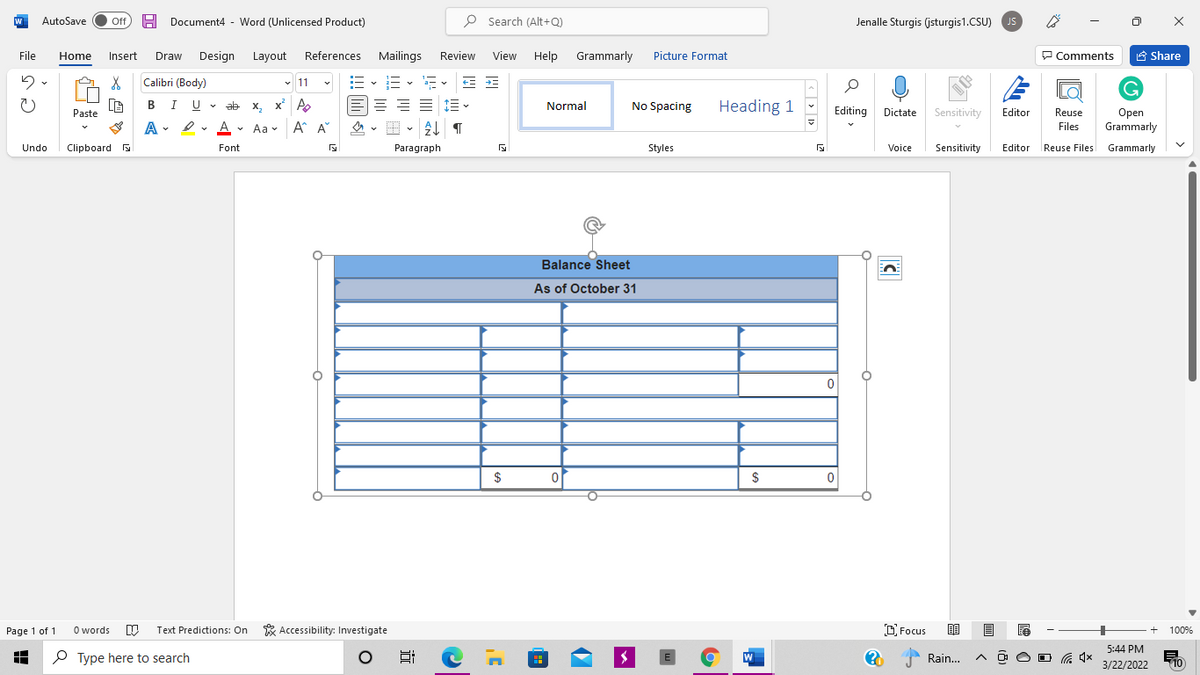 AutoSave
Off
H
Document4 -
Word (Unlicensed Product)
P Search (Alt+Q)
Jenalle Sturgis (jsturgis1.CSU)
JS
File
Design
Layout
References Mailings
Review
View
Help Grammarly
Picture Format
P Comments
A Share
Home
Insert
Draw
Calibri (Body)
v 11
BIU
I U v ab x, x A
== E E
Normal
Heading 1
X,
Normal
No Spacing
Editing Dictate Sensitivity
Editor
Reuse
Open
Grammarly
Paste
A
A
A A
• Aa v
Files
Undo
Clipboard
Font
Paragraph
Styles
Voice
Sensitivity
Editor Reuse Files Grammarly
Balance Sheet
As of October 31
$
Page 1 of 1
O words
Text Predictions: On
* Accessibility: Investigate
D Focus
100%
5:44 PM
P Type here to search
W
Rain...
O G 4x
3/22/2022
10
近
