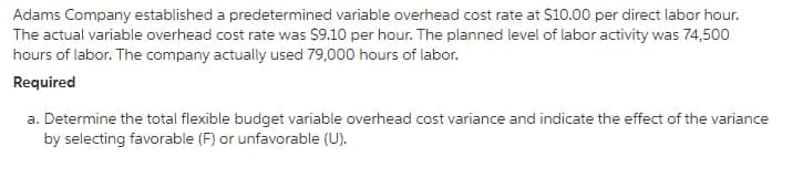 Adams Company established a predetermined variable overhead cost rate at S10.00 per direct labor hour.
The actual variable overhead cost rate was $9.10 per hour. The planned level of labor activity was 74,500
hours of labor. The company actually used 79,000 hours of labor.
Required
a. Determine the total flexible budget variable overhead cost variance and indicate the effect of the variance
by selecting favorable (F) or unfavorable (U).
