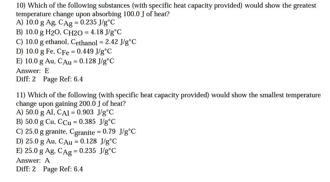 10) Which of the following substances (with specific heat capacity provided) would show the greatest
temperature change upon absorbing 100.0 J of heat?
A) 10.0 g Ag, CAg = 0.235 J/g°C
B) 10.0 g H20, CH2O = 4.18 J/g°C
C) 10.0 g ethanol, Cethanol = 2.42 J/g°C
D) 10.0 g Fe, CFe 0.449 J/g°C
E) 10.0 g Au, CAu = 0.128 J/g°C
!!
Answer: E
Diff: 2 Page Ref: 6.4
11) Which of the following (with specific heat capacity provided) would show the smallest temperature
change upon gaining 200.0 J of heat?
A) 50.0 g Al, CAI = 0.903 J/g°C
B) 50.0 g Cu, CCu = 0.385 J/g°c
C) 25.0 g granite, Cgranite = 0.79 J/g°C
D) 25.0 g Au, CAu = 0.128 J/g°C
E) 25.0 g Ag, CAg = 0.235 J/g°C
Answer: A
Diff: 2 Page Ref: 6.4
