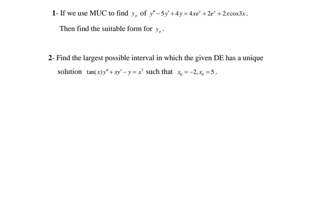 1- If we use MUC to find y,
of y"-5y'+4y= 4xe* + 2e* + 2.xcos3x.
Then find the suitable form for
2- Find the largest possible interval in which the given DE has a unique
solution tan(x)y" +xy' - y = xr' such that x, =-2,x, =5.
