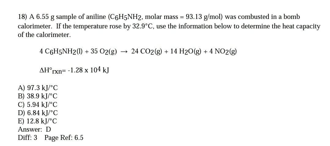 18) A 6.55 g sample of aniline (C6H5NH2, molar mass =
calorimeter. If the temperature rose by 32.9°C, use the information below to determine the heat capacity
of the calorimeter.
93.13 g/mol) was combusted in a bomb
4 C6H5NH2(1) + 35 02(g)
24 CO2(g) + 14 H2O(g) + 4 NO2(g)
AH°r
rxn=-1.28 x 104 kJ
A) 97.3 kJ/°C
B) 38.9 kJ/°C
C) 5.94 kJ/°C
D) 6.84 kJ/°C
E) 12.8 kJ/°C
Answer: D
Diff: 3 Page Ref: 6.5
