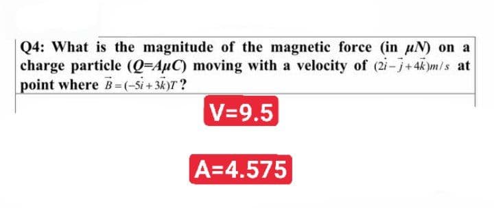 Q4: What is the magnitude of the magnetic force (in uN) on a
charge particle (Q=AµC) moving with a velocity of (2i-j+4k)m/s at
point where B= (-Si + 3k)T?
V=9.5
A=4.575
