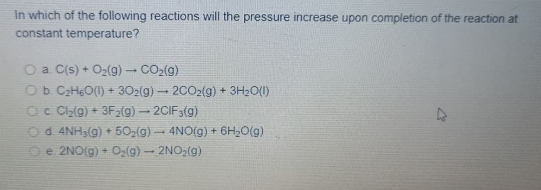 In which of the following reactions will the pressure increase upon completion of the reaction at
constant temperature?
O a. C(s) + O2(g) CO2(g)
Ob C2H6O(1) + 302(g) - 2CO2(g) + 3H2O(I)
Oc Cl2(g) + 3Fz(g) – 2CIF3(g)
Od 4NH3(g) + 502(g) - 4NO(g) + 6H2O(g)
O e 2NO(g) + O2(g)- 2NO2(g)
