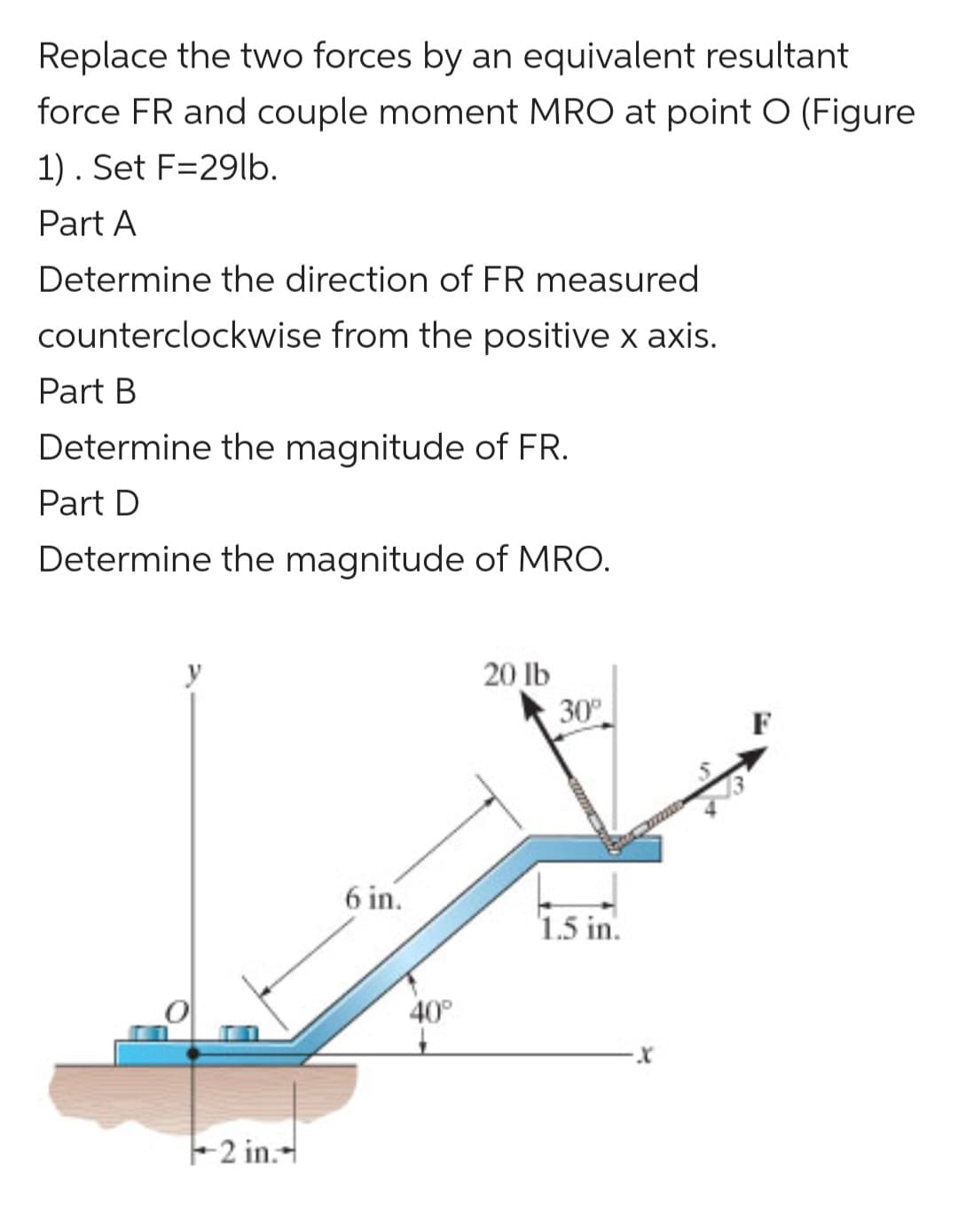 Replace the two forces by an equivalent resultant
force FR and couple moment MRO at point O (Figure
1). Set F=29lb.
Part A
Determine the direction of FR measured
counterclockwise from the positive x axis.
Part B
Determine the magnitude of FR.
Part D
Determine the magnitude of MRO.
2 in.--
6 in.
40°
20 lb
30°
1.5 in.
X