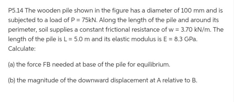 P5.14 The wooden pile shown in the figure has a diameter of 100 mm and is
subjected to a load of P = 75kN. Along the length of the pile and around its
perimeter, soil supplies a constant frictional resistance of w = 3.70 kN/m. The
length of the pile is L = 5.0 m and its elastic modulus is E = 8.3 GPa.
Calculate:
(a) the force FB needed at base of the pile for equilibrium.
(b) the magnitude of the downward displacement at A relative to B.