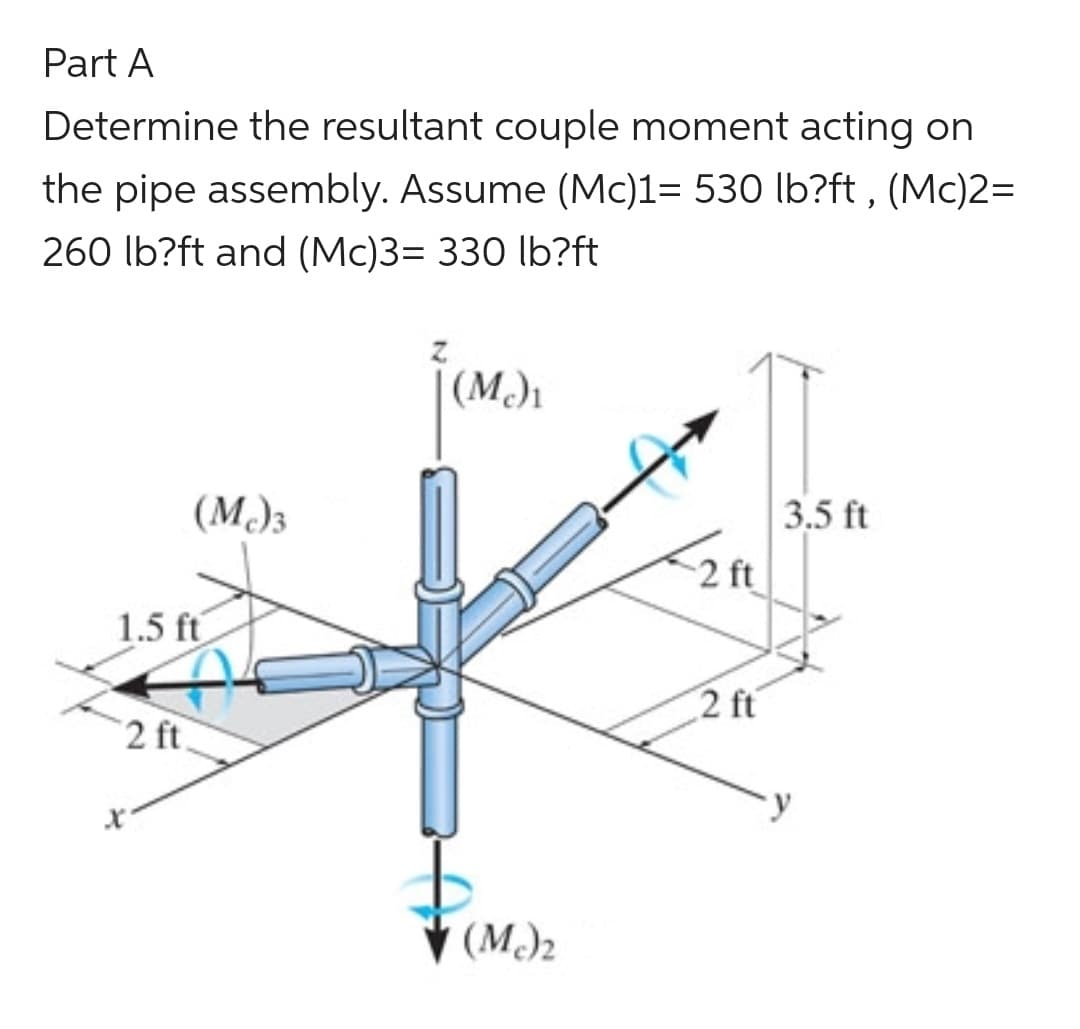 Part A
Determine the resultant couple moment acting on
the pipe assembly. Assume (Mc)1= 530 lb?ft, (Mc)2=
260 lb?ft and (Mc)3= 330 lb?ft
(Mc)3
1.5 ft
2 ft.
(Mc)₁
(Mc)₂
-2 ft
2 ft
3.5 ft