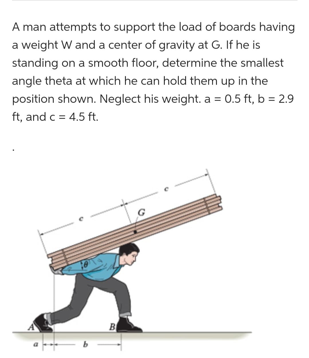 A man attempts to support the load of boards having
a weight W and a center of gravity at G. If he is
standing on a smooth floor, determine the smallest
angle theta at which he can hold them up in the
position shown. Neglect his weight. a = 0.5 ft, b = 2.9
ft, and c = 4.5 ft.
B
