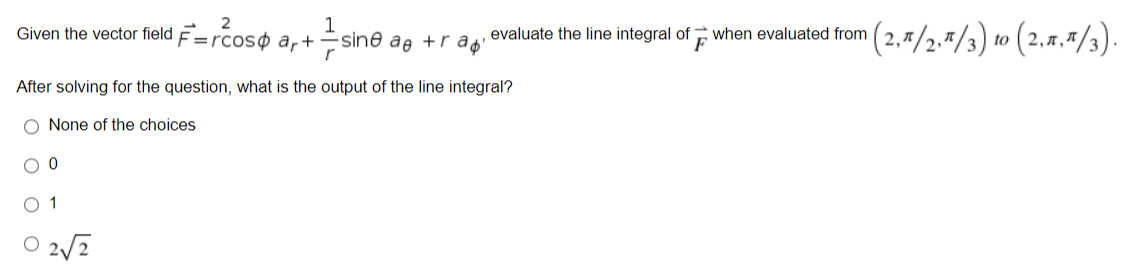 2
Given the vector field F=rcoso ar+
-sine ae +rap'
r
After solving for the question, what is the output of the line integral?
O None of the choices
00
1
02√2
¹(2,π/2,1/3) to (2,1,1/3).
evaluate the line integral of when evaluated from
F