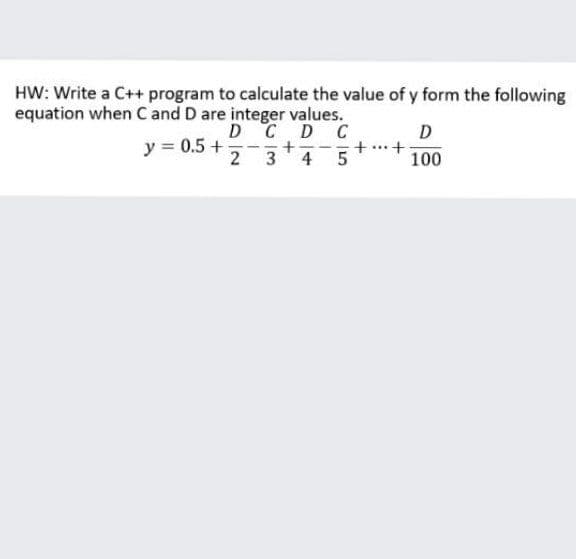 HW: Write a C++ program to calculate the value of y form the following
equation when C and D are integer values.
y = 0.5 +
2
DCD C
+-
4
D
+ ...+
100
3
5
