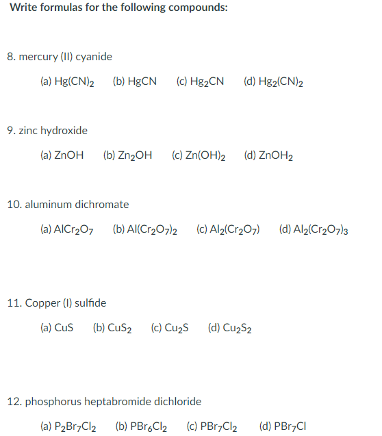 Write formulas for the following compounds:
8. mercury (II) cyanide
(a) Hg(CN)2 (b) HgCN
(c) H&2CN
(d) Hg2(CN)2
9. zinc hydroxide
(a) ZNOH
(b) ZN2OH
(c) Zn(OH)2
(d) ZnOH2
10. aluminum dichromate
(a) AICr20, (b) AI(Cr2O7)2 (c) Al2(Cr207)
(d) Al2(Cr2O7)3
11. Copper (I) sulfide
(a) Cus
(b) CuS2
(c) Cu2S
(d) Cu2S2
12. phosphorus heptabromide dichloride
(a) P2B17C12
(b) PBr.Cl2
(c) PB17CI2
(d) PBr,CI
