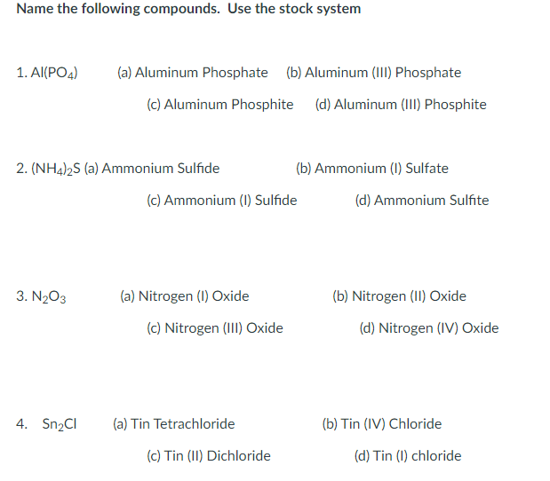 Name the following compounds. Use the stock system
1. ΑΙ(PO)
(a) Aluminum Phosphate (b) Aluminum (III) Phosphate
(c) Aluminum Phosphite (d) Aluminum (III) Phosphite
2. (NH4)2S (a) Ammonium Sulfide
(b) Ammonium (1) Sulfate
(c) Ammonium (1) Sulfide
(d) Ammonium Sulfite
3. N203
(a) Nitrogen (I) Oxide
(b) Nitrogen (II) Oxide
(c) Nitrogen (III) Oxide
(d) Nitrogen (IV) Oxide
4. Sn2Cl
(a) Tin Tetrachloride
(b) Tin (IV) Chloride
(c) Tin (II) Dichloride
(d) Tin (1) chloride
