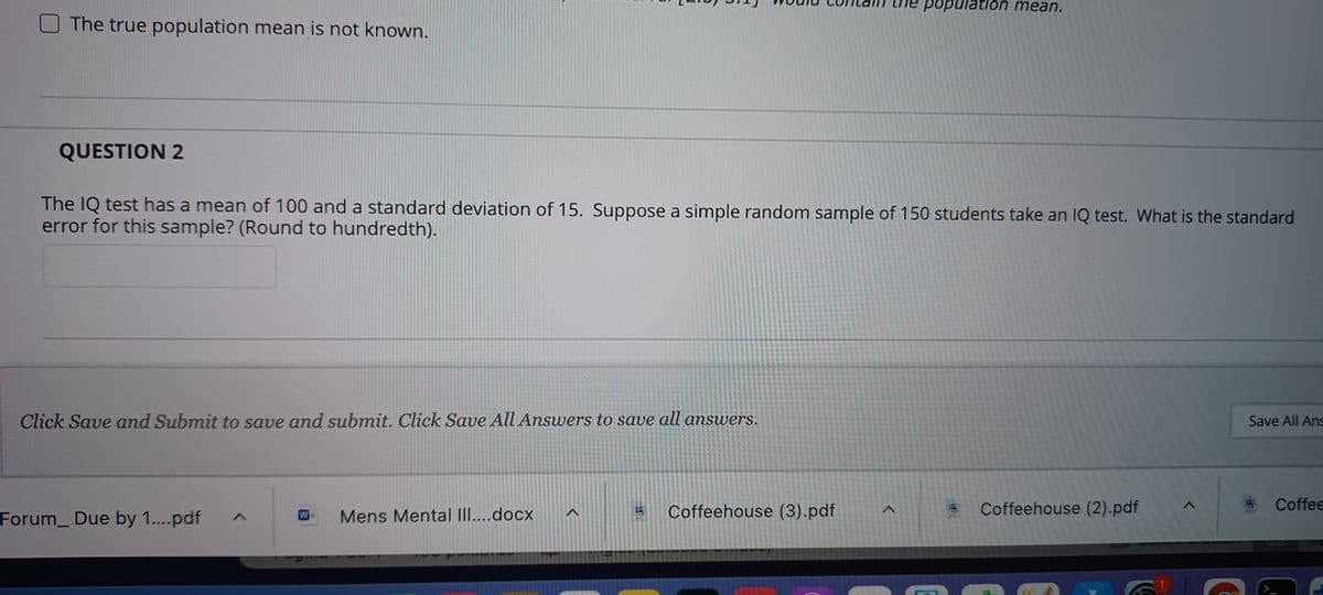 population mean.
O The true population mean is not known.
QUESTION 2
The IQ test has a mean of 100 and a standard deviation of 15. Suppose a simple random sample of 150 students take an IQ test. What is the standard
error for this sample? (Round to hundredth).
Click Save and Submit to save and submit. Click Save All Answers to save all answers.
Save All Ans
Coffeehouse (3).pdf
Coffeehouse (2).pdf
Coffee
Forum_ Due by 1....pdf
W
Mens Mental I....docx
