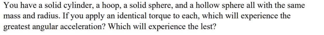 You have a solid cylinder, a hoop, a solid sphere, and a hollow sphere all with the same
mass and radius. If you apply an identical torque to each, which will experience the
greatest angular acceleration? Which will experience the lest?
