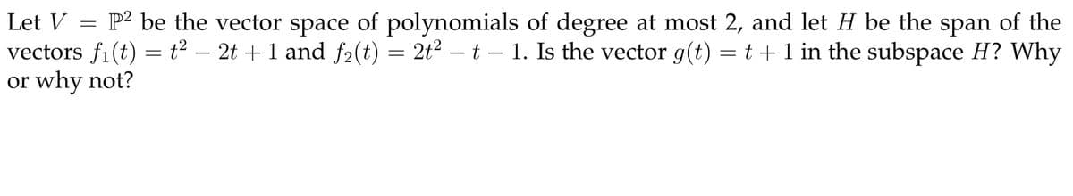 Let V = P² be the vector space of polynomials of degree at most 2, and let H be the span of the
vectors f1(t) = t² – 2t + 1 and f2(t)
or why not?
= 2t2 – t – 1. Is the vector g(t) = t + 1 in the subspace H? Why
