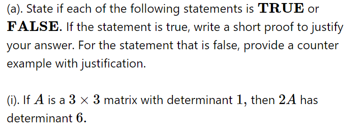 (a). State if each of the following statements is TRUE or
FALSE. If the statement is true, write a short proof to justify
your answer. For the statement that is false, provide a counter
example with justification.
(i). If A is a 3 x 3 matrix with determinant 1, then 2A has
determinant 6.
