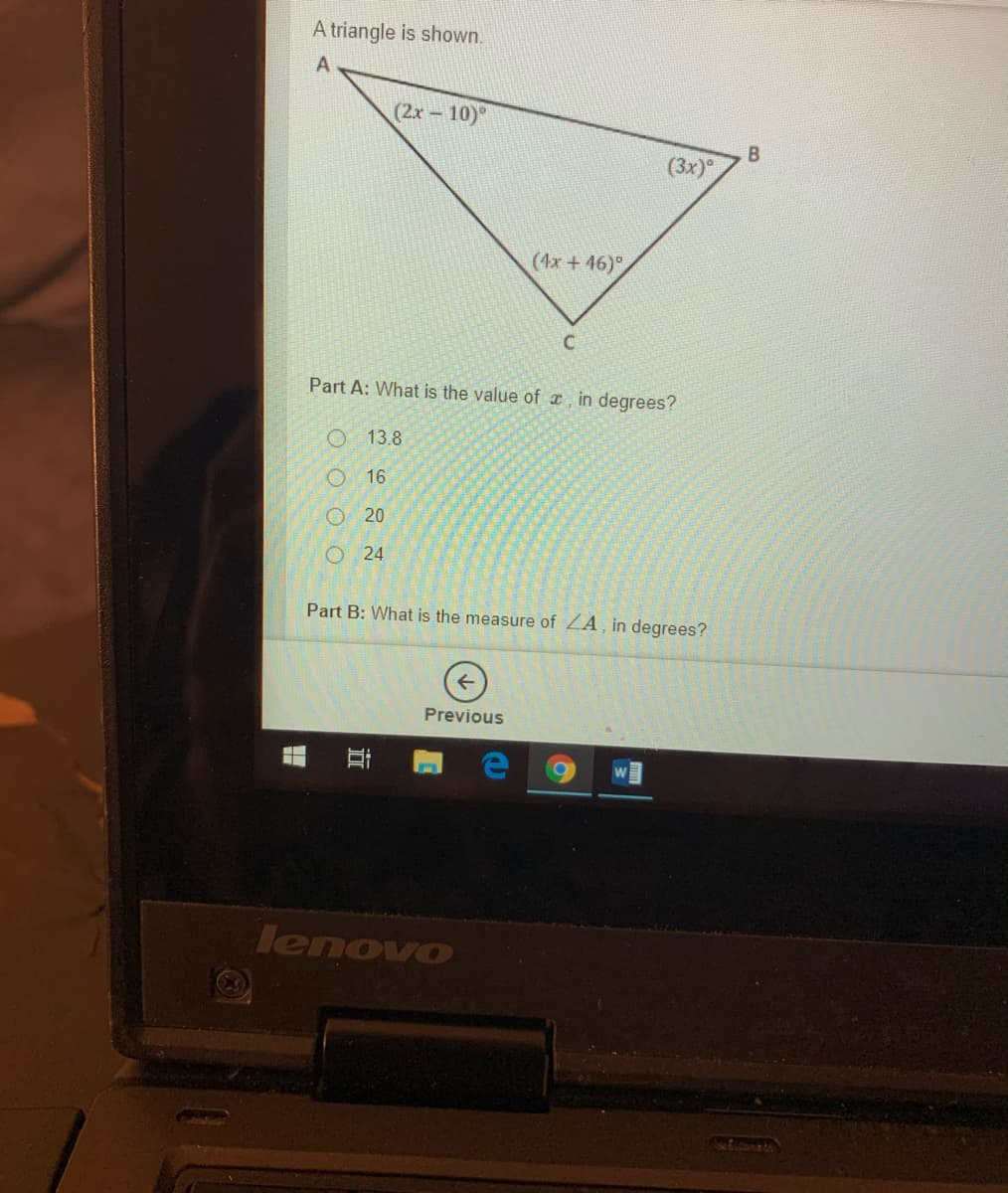 A triangle is shown.
(2x 10)°
(3x)
(4x + 46)°
Part A: What is the value of T, in degrees?
O 13.8
16
O 20
O 24
Part B: What is the measure of ZA, in degrees?
Previous
lenovo
EGO
近
O O O O
