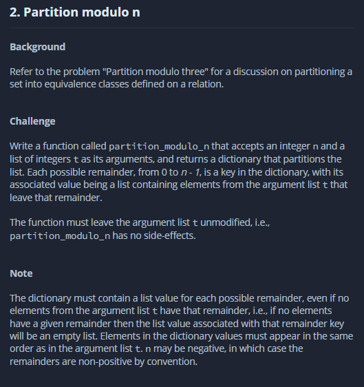 2. Partition modulo n
Background
Refer to the problem "Partition modulo three" for a discussion on partitioning a
set into equivalence classes defined on a relation.
Challenge
Write a function called partition_modulo_n that accepts an integer n and a
list of integers t as its arguments, and returns a dictionary that partitions the
list. Each possible remainder, from o to n - 1, is a key in the dictionary, with its
associated value being a list containing elements from the argument list t that
leave that remainder.
The function must leave the argument list t unmodified, i.e.,
partition_modulo_n has no side-effects.
Note
The dictionary must contain a list value for each possible remainder, even if no
elements from the argument list t have that remainder, i.e., if no elements
have a given remainder then the list value associated with that remainder key
will be an empty list. Elements in the dictionary values must appear in the same
order as in the argument list t. n may be negative, in which case the
remainders are non-positive by convention.
