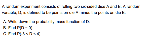 A random experiment consists of rolling two six-sided dice A and B. A random
variable, D, is defined to be points on die A minus the points on die B.
A. Write down the probability mass function of D.
B. Find P(D = 0).
C. Find P(-3 < D < 4).

