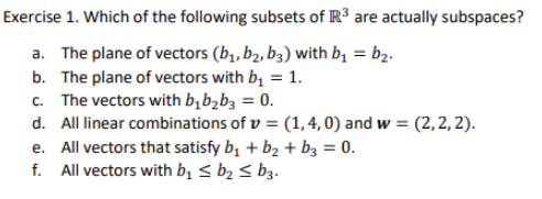 Exercise 1. Which of the following subsets of R³ are actually subspaces?
a. The plane of vectors (b,, b2, b3) with bị = b2.
b. The plane of vectors with b, = 1.
c. The vectors with b,b>b3 = 0.
d. All linear combinations of v = (1, 4, 0) and w = (2, 2, 2).
e. All vectors that satisfy bị + b2 + bz = 0.
f. All vectors with bị < b2 < b3.
%3D
