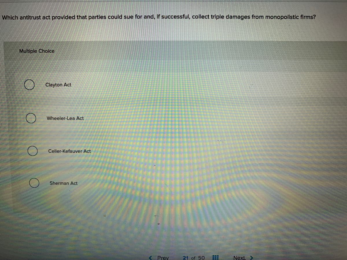 Which antitrust act provided that parties could sue for and, if successful, collect triple damages from monopolistic firms?
Multiple Choice
O Clayton Act
Wheeler-Lea Act
Celler-Kefauver Act
Sherman Act
K Prey
21 of 50
Next >
