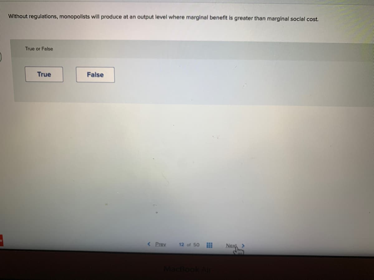 Without regulations, monopolists will produce at an output level where marginal benefit is greater than marginal social cost.
True or False
True
False
< Prev
12 of 50
Next >
MacBook
