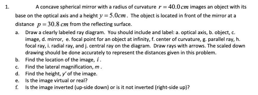 1.
A concave spherical mirror with a radius of curvature r = 40.0 cm images an object with its
base on the optical axis and a height y= 5.0cm. The object is located in front of the mirror at a
distance p = 30.8 cm from the reflecting surface.
Draw a clearly labeled ray diagram. You should include and label: a. optical axis, b. object, c.
image, d. mirror, e. focal point for an object at infinity, f. center of curvature, g. parallel ray, h.
focal ray, i. radial ray, and j. central ray on the diagram. Draw rays with arrows. The scaled down
drawing should be done accurately to represent the distances given in this problem.
Find the location of the image, i.
Find the lateral magnification, m .
Find the height, y' of the image.
Is the image virtual or real?
Is the image inverted (up-side down) or is it not inverted (right-side up)?
а.
b.
С.
d.
е.
f.

