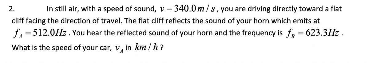 2.
In still air, with a speed of sound, v=340.0 m /s, you are driving directly toward a flat
cliff facing the direction of travel. The flat cliff reflects the sound of your horn which emits at
f = 512.0Hz . You hear the reflected sound of your horn and the frequency is fr = 623.3Hz .
A
What is the speed of your car, v, in km / h?
A
