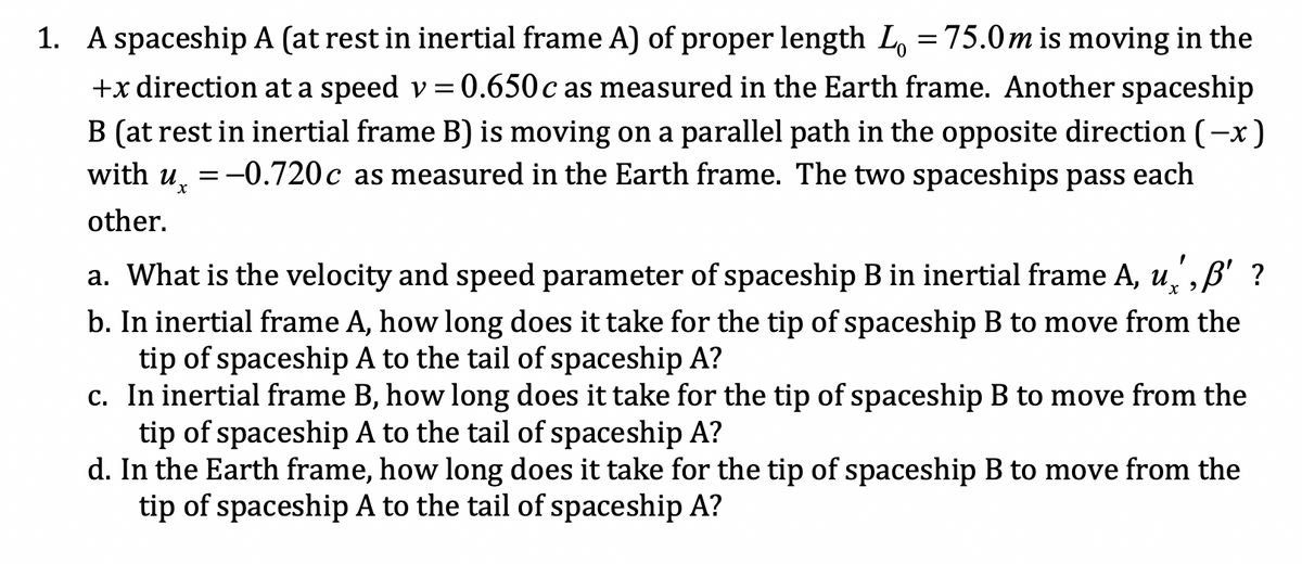 1. A spaceship A (at rest in inertial frame A) of proper length L, =75.0m is moving in the
+x direction at a speed v= 0.650c as measured in the Earth frame. Another spaceship
B (at rest in inertial frame B) is moving on a parallel path in the opposite direction (-x)
with u, =-0.720c as measured in the Earth frame. The two spaceships pass each
other.
a. What is the velocity and speed parameter of spaceship B in inertial frame A, u,,B' ?
b. In inertial frame A, how long does it take for the tip of spaceship B to move from the
tip of spaceship A to the tail of spaceship A?
c. In inertial frame B, how long does it take for the tip of spaceship B to move from the
tip of spaceship A to the tail of spaceship A?
d. In the Earth frame, how long does it take for the tip of spaceship B to move from the
tip of spaceship A to the tail of spaceship A?
