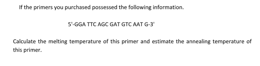 If the primers you purchased possessed the following information.
5¹-GGA TTC AGC GAT GTC AAT G-3'
Calculate the melting temperature of this primer and estimate the annealing temperature of
this primer.