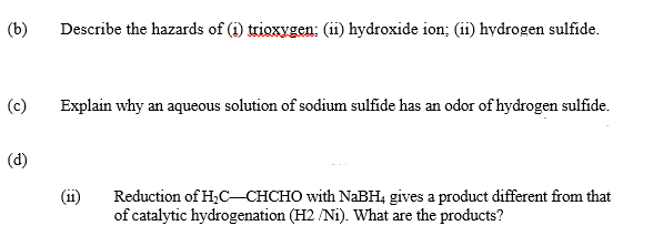 (b)
Describe the hazards of (i) trioxygen: (ii) hydroxide ion; (ii) hydrogen sulfide.
(c)
Explain why an aqueous solution of sodium sulfide has an odor of hydrogen sulfide.
(d)
(11)
Reduction of H,CCHCHO with NABH4 gives a product different from that
of catalytic hydrogenation (H2 /Ni). What are the products?
