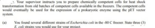 Your supervisor instructs you to prepare chemically competent cells for heat shock
transformation from old batches of competent cells available in the freezers. The competent cells
would eventually be used for the expression of a prokaryotic enzyme using the PET vector
system.
(a)
You found several different strains of Escherichia coli in the -80 C freezer. State three (3)
E. coli strains you would use for your project.