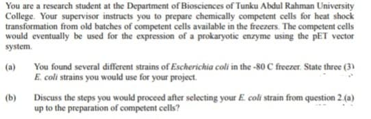 You are a research student at the Department of Biosciences of Tunku Abdul Rahman University
College. Your supervisor instructs you to prepare chemically competent cells for heat shock
transformation from old batches of competent cells available in the freezers. The competent cells
would eventually be used for the expression of a prokaryotic enzyme using the PET vector
system.
(a)
(b)
You found several different strains of Escherichia coli in the -80 C freezer. State three (3)
E. coli strains you would use for your project.
Discuss the steps you would proceed after selecting your E. coli strain from question 2.(a)
up to the preparation of competent cells?