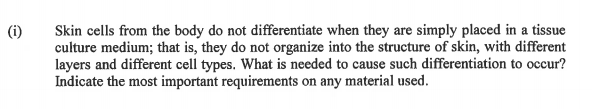 Skin cells from the body do not differentiate when they are simply placed in a tissue
culture medium; that is, they do not organize into the structure of skin, with different
layers and different cell types. What is needed to cause such differentiation to occur?
Indicate the most important requirements on any material used.
(i)
